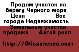 Продам участок на берегу Черного моря › Цена ­ 4 300 000 - Все города Недвижимость » Земельные участки продажа   . Алтай респ.